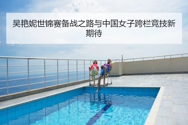 吴艳妮世锦赛备战之路与中国女子跨栏竞技新期待