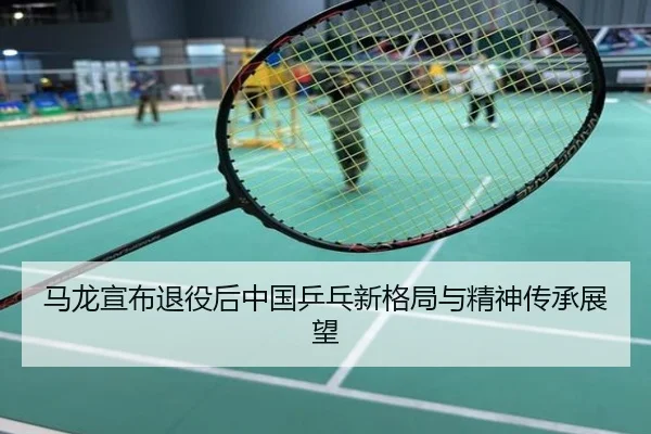 马龙宣布退役后中国乒乓新格局与精神传承展望
