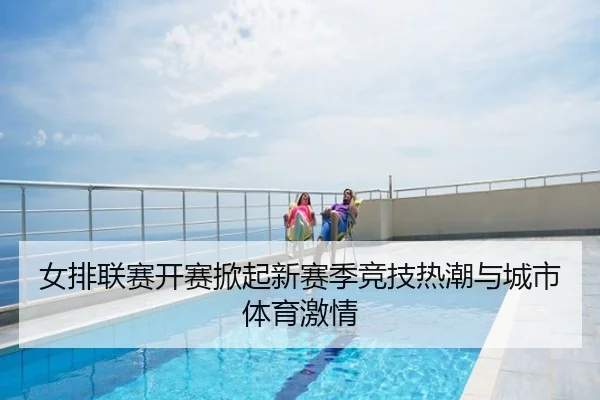 女排联赛开赛掀起新赛季竞技热潮与城市体育激情