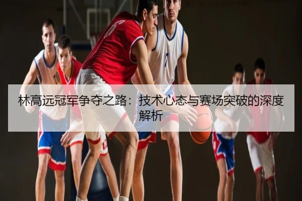 林高远冠军争夺之路：技术心态与赛场突破的深度解析