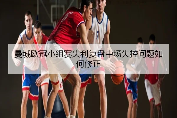 曼城欧冠小组赛失利复盘中场失控问题如何修正