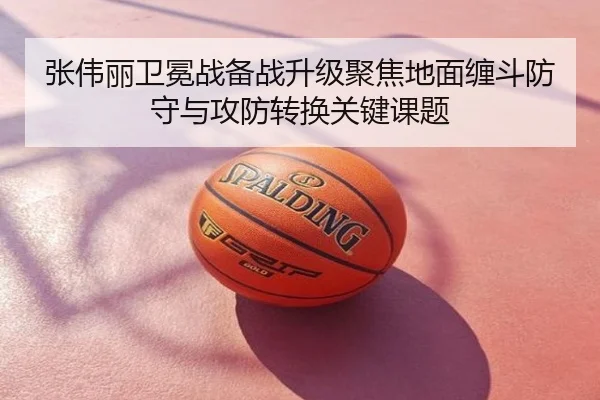 张伟丽卫冕战备战升级聚焦地面缠斗防守与攻防转换关键课题