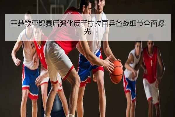王楚钦亚锦赛后强化反手拧拉国乒备战细节全面曝光